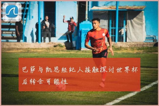 巴萨与凯恩经纪人接触探讨世界杯后转会可能性