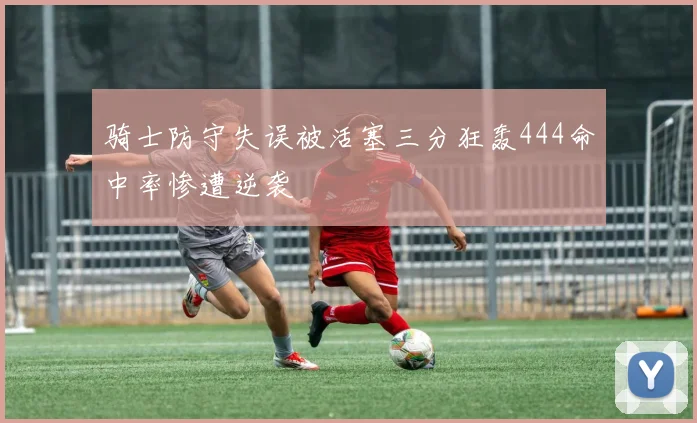 骑士防守失误被活塞三分狂轰444命中率惨遭逆袭