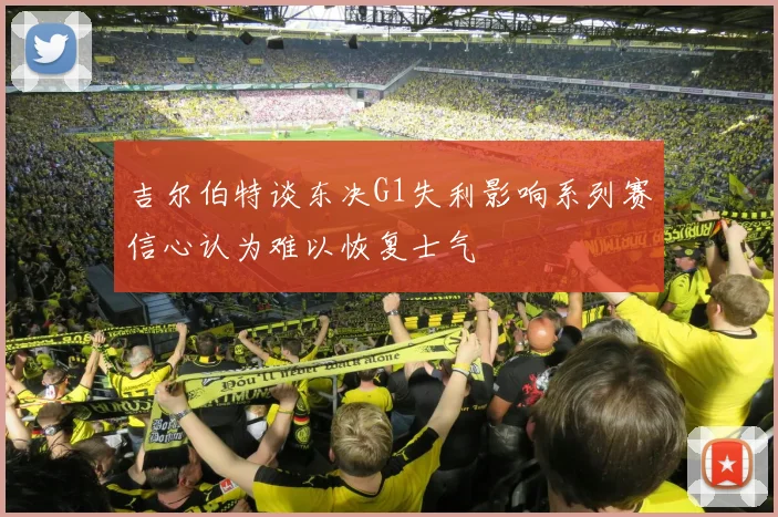 吉尔伯特谈东决G1失利影响系列赛信心认为难以恢复士气