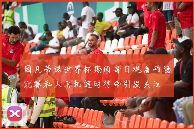 因凡蒂诺世界杯期间每日观看两场比赛私人飞机随时待命引发关注