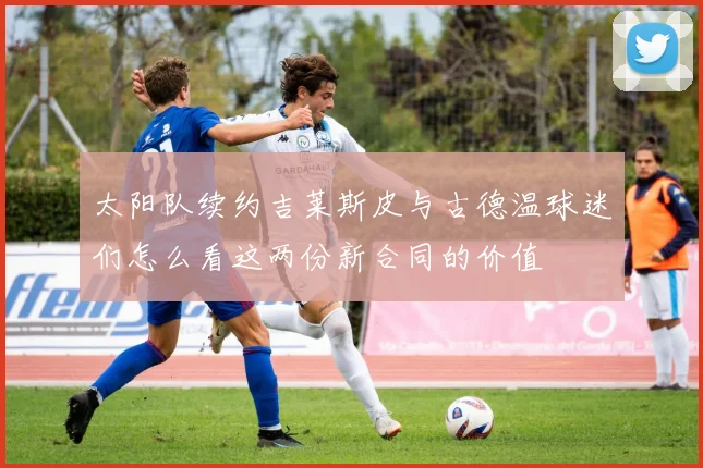 太阳队续约吉莱斯皮与古德温球迷们怎么看这两份新合同的价值