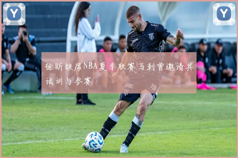 徐昕缺席NBA夏季联赛马刺曾邀请其试训与参赛