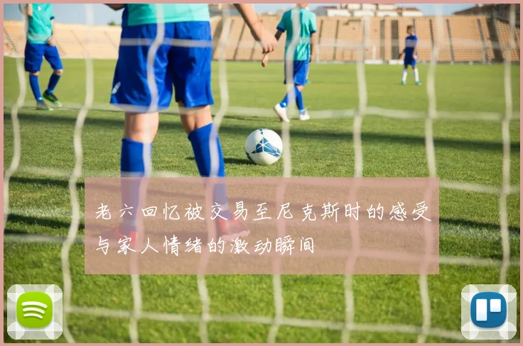 老六回忆被交易至尼克斯时的感受与家人情绪的激动瞬间