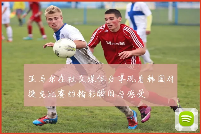 亚马尔在社交媒体分享观看韩国对捷克比赛的精彩瞬间与感受