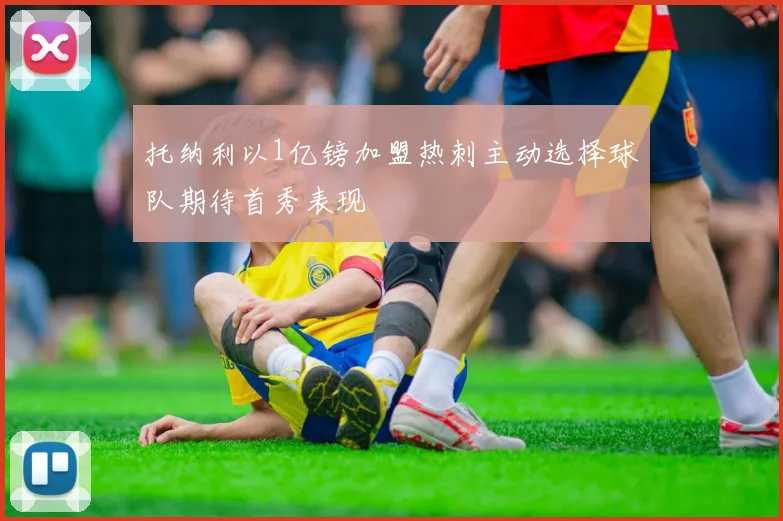 托纳利以1亿镑加盟热刺主动选择球队期待首秀表现