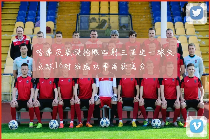 哈弗茨表现抢眼四射三正进一球失点球16对抗成功率高获高分