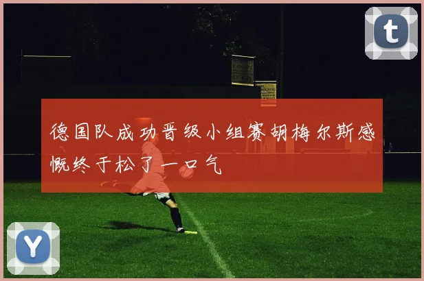 德国队成功晋级小组赛胡梅尔斯感慨终于松了一口气