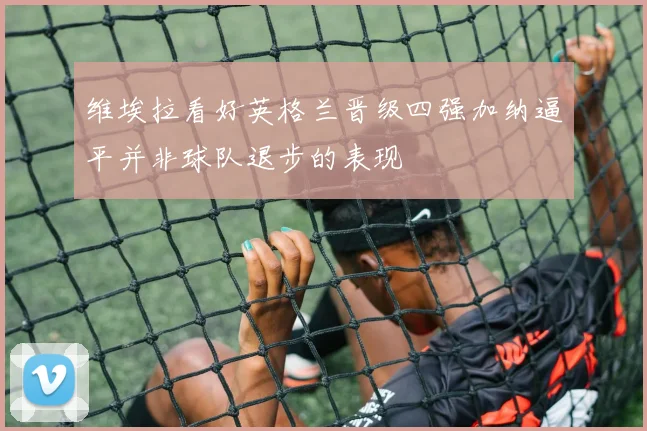 维埃拉看好英格兰晋级四强加纳逼平并非球队退步的表现