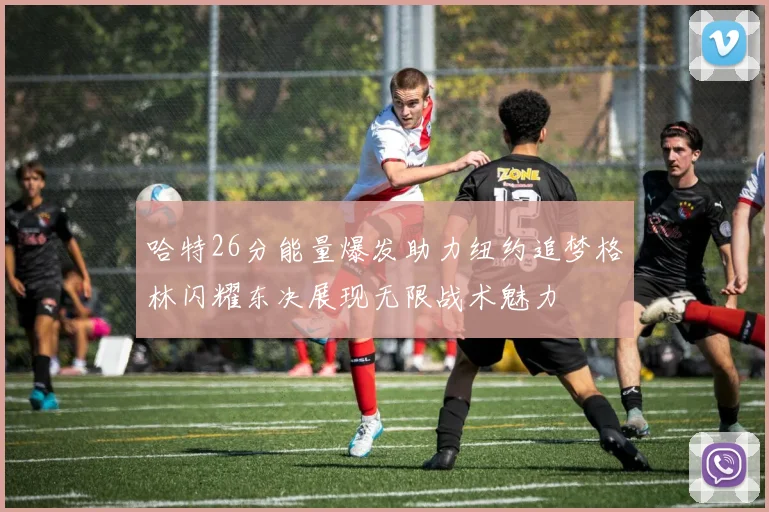 哈特26分能量爆发助力纽约追梦格林闪耀东决展现无限战术魅力