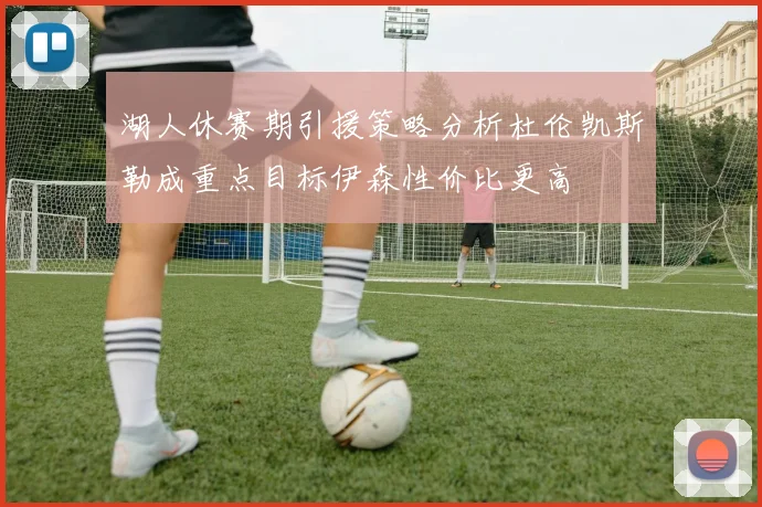 湖人休赛期引援策略分析杜伦凯斯勒成重点目标伊森性价比更高
