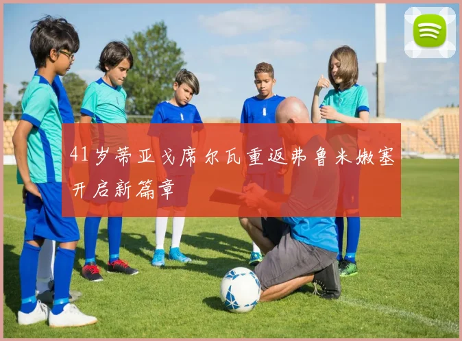41岁蒂亚戈席尔瓦重返弗鲁米嫩塞开启新篇章