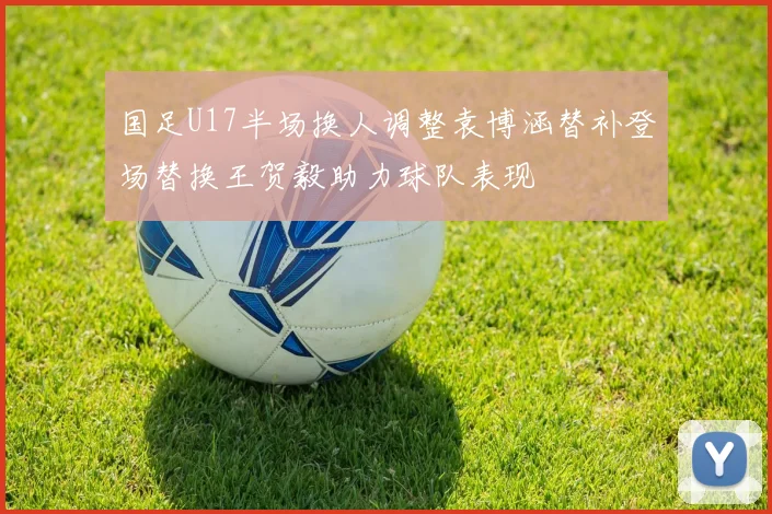 国足U17半场换人调整袁博涵替补登场替换王贺毅助力球队表现