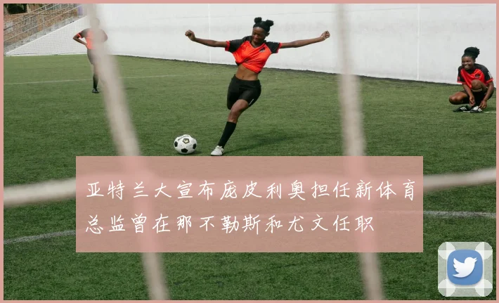 亚特兰大宣布庞皮利奥担任新体育总监曾在那不勒斯和尤文任职