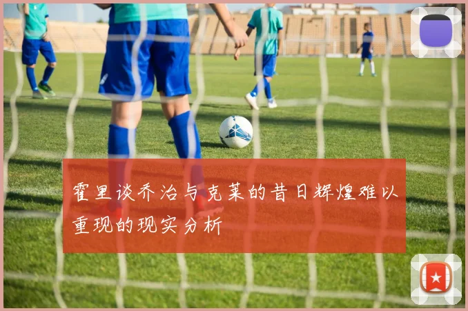 霍里谈乔治与克莱的昔日辉煌难以重现的现实分析