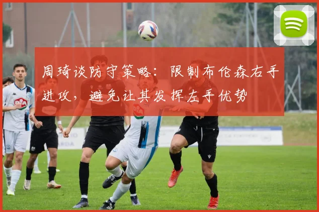 周琦谈防守策略：限制布伦森右手进攻，避免让其发挥左手优势