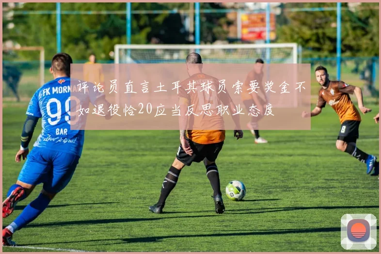 评论员直言土耳其球员索要奖金不如退役恰20应当反思职业态度