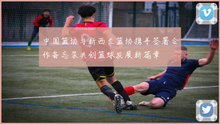 中国篮协与新西兰篮协携手签署合作备忘录共创篮球发展新篇章