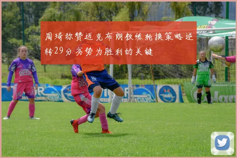 周琦称赞迈克布朗教练轮换策略逆转29分劣势为胜利的关键