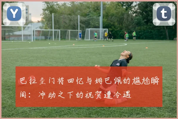 巴拉圭门将回忆与姆巴佩的尴尬瞬间：冲动之下的祝贺遭冷遇