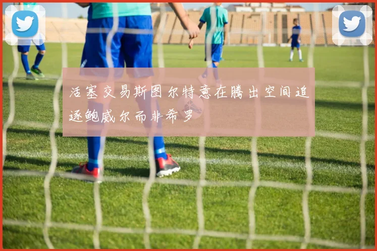 活塞交易斯图尔特意在腾出空间追逐鲍威尔而非希罗