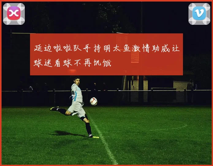 延边啦啦队手持明太鱼激情助威让球迷看球不再饥饿