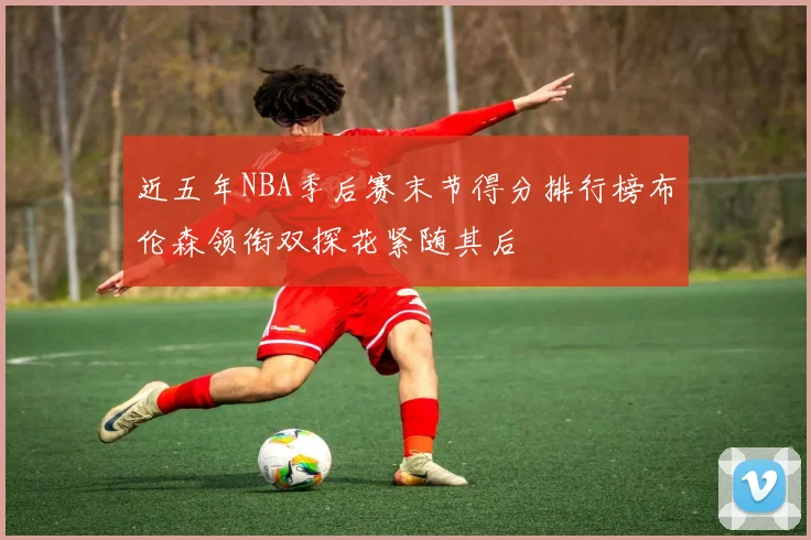 近五年NBA季后赛末节得分排行榜布伦森领衔双探花紧随其后