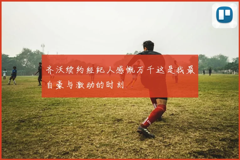 齐沃续约经纪人感慨万千这是我最自豪与激动的时刻